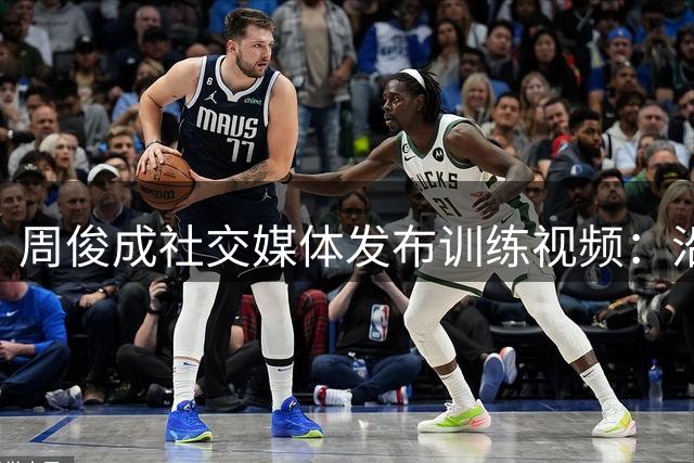 周俊成社交媒体发布训练视频：沿河特训日记